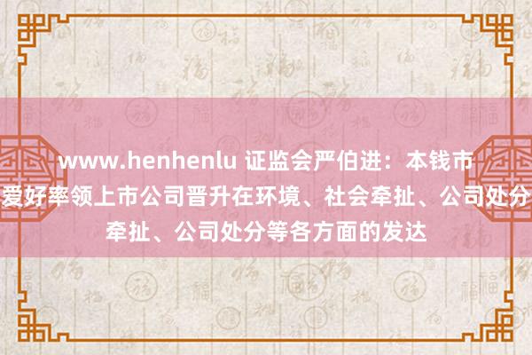 www.henhenlu 证监会严伯进：本钱市集范围历来高度爱好率领上市公司晋升在环境、社会牵扯、公司处分等各方面的发达