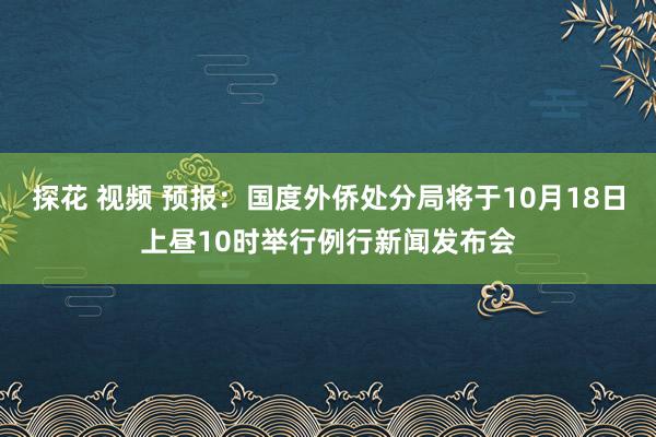 探花 视频 预报：国度外侨处分局将于10月18日上昼10时举行例行新闻发布会