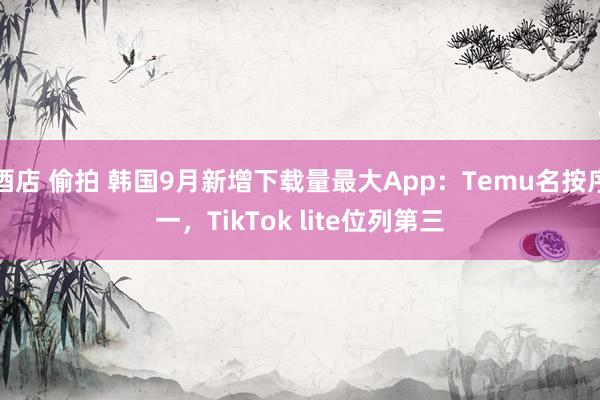 酒店 偷拍 韩国9月新增下载量最大App：Temu名按序一，TikTok lite位列第三