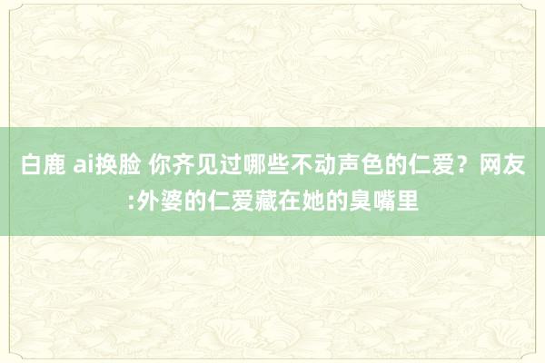 白鹿 ai换脸 你齐见过哪些不动声色的仁爱？网友:外婆的仁爱藏在她的臭嘴里