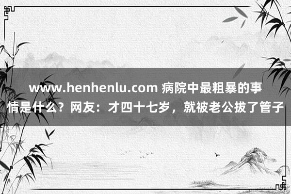 www.henhenlu.com 病院中最粗暴的事情是什么？网友：才四十七岁，就被老公拔了管子