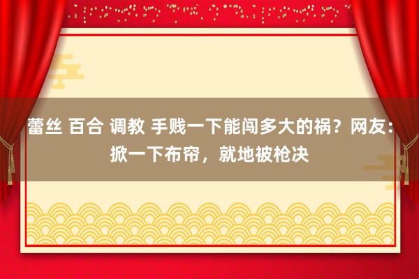 蕾丝 百合 调教 手贱一下能闯多大的祸？网友：掀一下布帘，就地被枪决