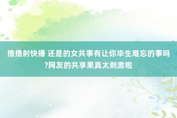 撸撸射快播 还是的女共事有让你毕生难忘的事吗?网友的共享果真太刺激啦