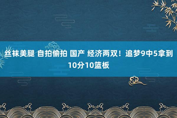 丝袜美腿 自拍偷拍 国产 经济两双！追梦9中5拿到10分10篮板