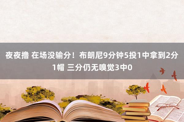 夜夜撸 在场没输分！布朗尼9分钟5投1中拿到2分1帽 三分仍无嗅觉3中0