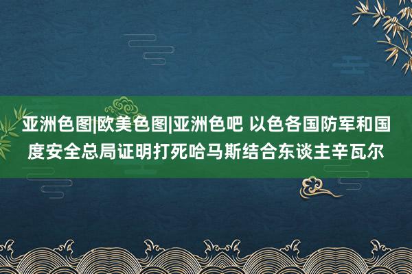 亚洲色图|欧美色图|亚洲色吧 以色各国防军和国度安全总局证明打死哈马斯结合东谈主辛瓦尔