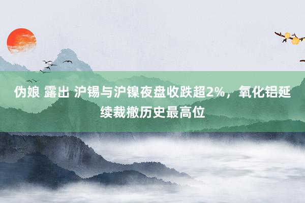 伪娘 露出 沪锡与沪镍夜盘收跌超2%，氧化铝延续裁撤历史最高位