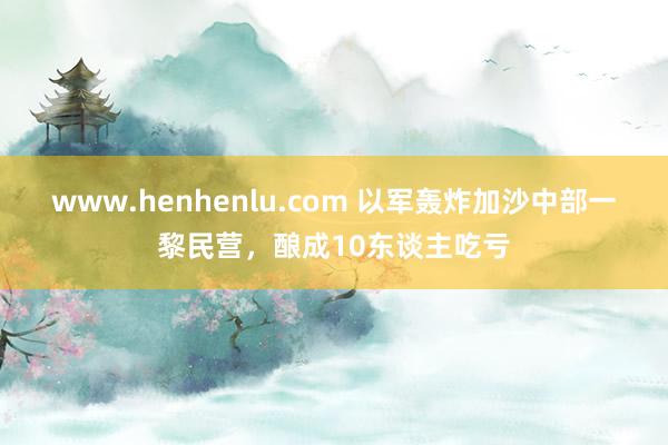 www.henhenlu.com 以军轰炸加沙中部一黎民营，酿成10东谈主吃亏