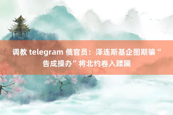 调教 telegram 俄官员：泽连斯基企图期骗“告成操办”将北约卷入蹂躏