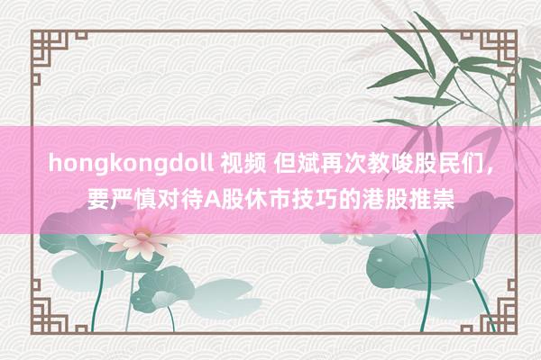 hongkongdoll 视频 但斌再次教唆股民们，要严慎对待A股休市技巧的港股推崇