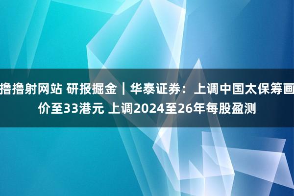 撸撸射网站 研报掘金｜华泰证券：上调中国太保筹画价至33港元 上调2024至26年每股盈测