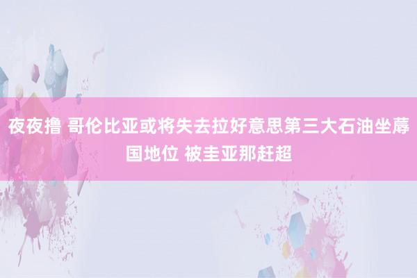 夜夜撸 哥伦比亚或将失去拉好意思第三大石油坐蓐国地位 被圭亚那赶超