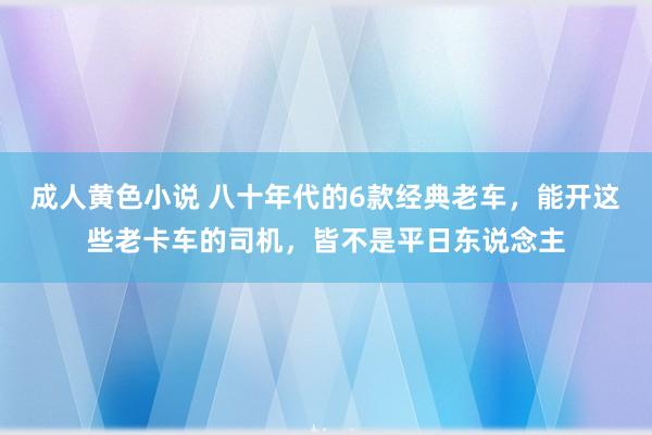 成人黄色小说 八十年代的6款经典老车，能开这些老卡车的司机，皆不是平日东说念主