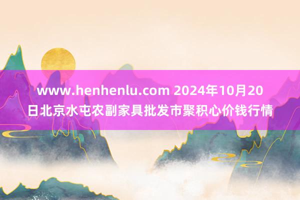 www.henhenlu.com 2024年10月20日北京水屯农副家具批发市聚积心价钱行情