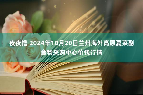 夜夜撸 2024年10月20日兰州海外高原夏菜副食物采购中心价钱行情