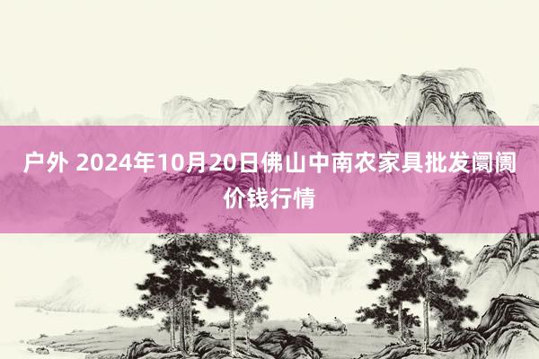 户外 2024年10月20日佛山中南农家具批发阛阓价钱行情