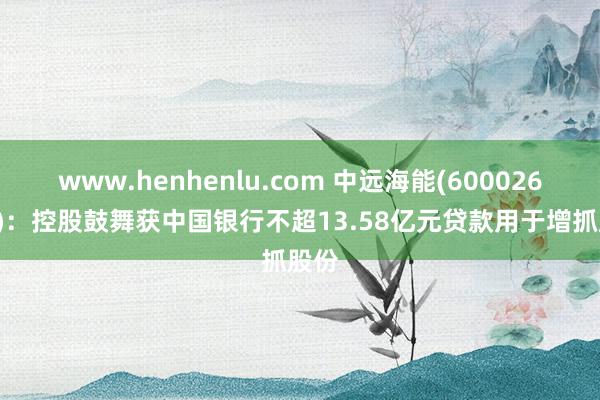 www.henhenlu.com 中远海能(600026.SH)：控股鼓舞获中国银行不超13.58亿元贷款用于增抓股份