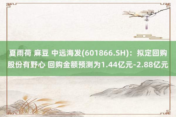 夏雨荷 麻豆 中远海发(601866.SH)：拟定回购股份有野心 回购金额预测为1.44亿元-2.88亿元