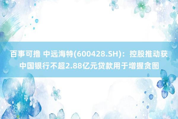 百事可撸 中远海特(600428.SH)：控股推动获中国银行不超2.88亿元贷款用于增握贪图