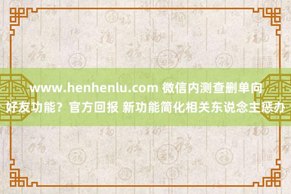 www.henhenlu.com 微信内测查删单向好友功能？官方回报 新功能简化相关东说念主惩办