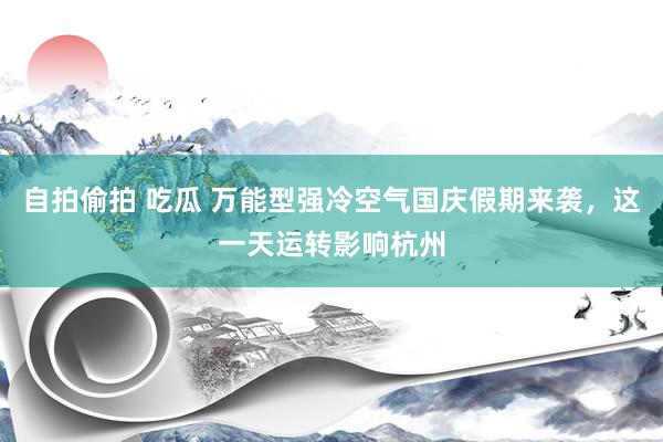 自拍偷拍 吃瓜 万能型强冷空气国庆假期来袭，这一天运转影响杭州