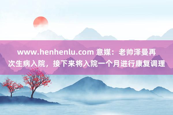 www.henhenlu.com 意媒：老帅泽曼再次生病入院，接下来将入院一个月进行康复调理