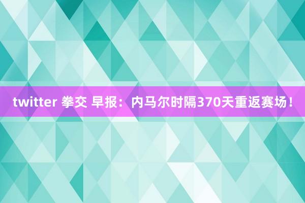 twitter 拳交 早报：内马尔时隔370天重返赛场！