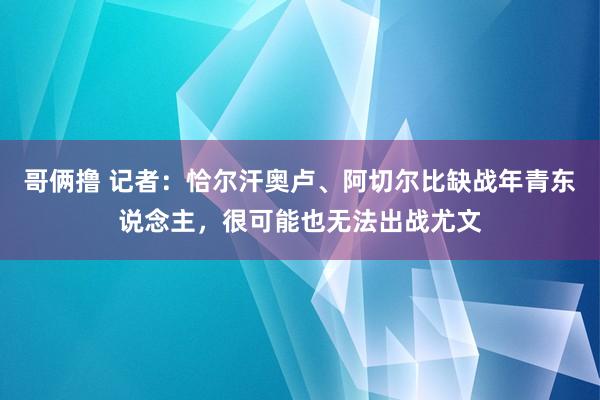 哥俩撸 记者：恰尔汗奥卢、阿切尔比缺战年青东说念主，很可能也无法出战尤文