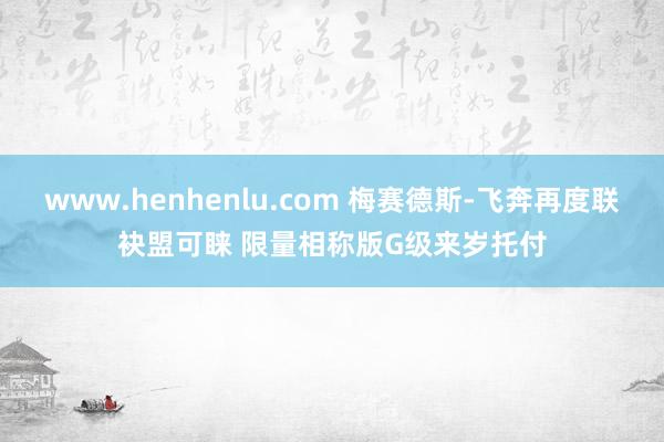 www.henhenlu.com 梅赛德斯-飞奔再度联袂盟可睐 限量相称版G级来岁托付