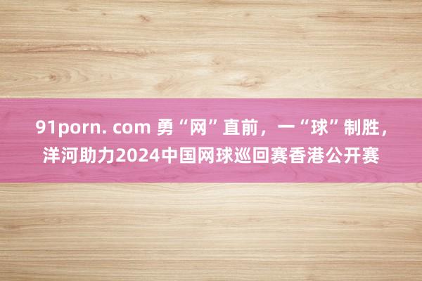 91porn. com 勇“网”直前，一“球”制胜，洋河助力2024中国网球巡回赛香港公开赛