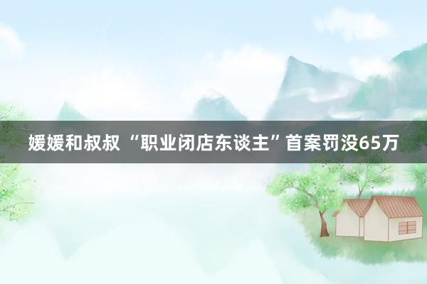 媛媛和叔叔 “职业闭店东谈主”首案罚没65万