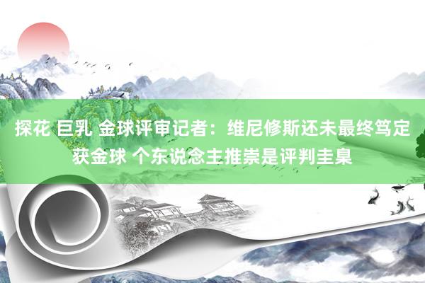 探花 巨乳 金球评审记者：维尼修斯还未最终笃定获金球 个东说念主推崇是评判圭臬