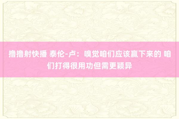 撸撸射快播 泰伦-卢：嗅觉咱们应该赢下来的 咱们打得很用功但需更颖异