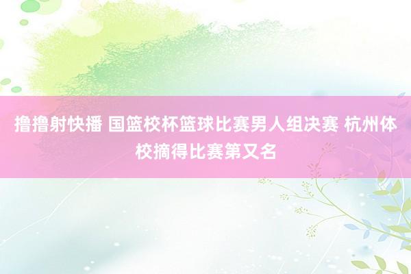 撸撸射快播 国篮校杯篮球比赛男人组决赛 杭州体校摘得比赛第又名