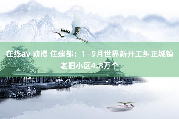 在线av 动漫 住建部：1—9月世界新开工纠正城镇老旧小区4.8万个