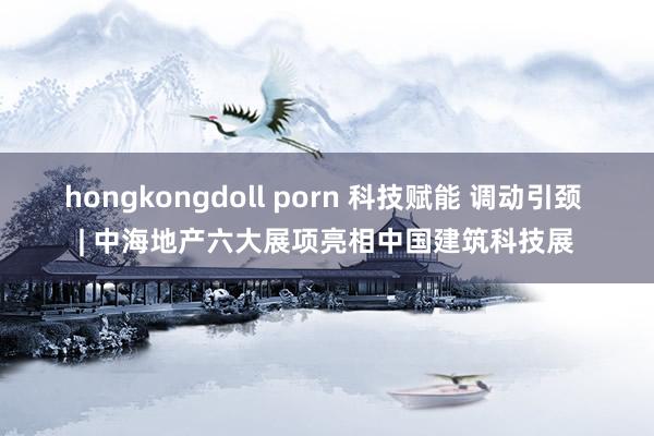 hongkongdoll porn 科技赋能 调动引颈 | 中海地产六大展项亮相中国建筑科技展