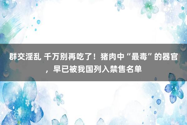 群交淫乱 千万别再吃了！猪肉中“最毒”的器官，早已被我国列入禁售名单