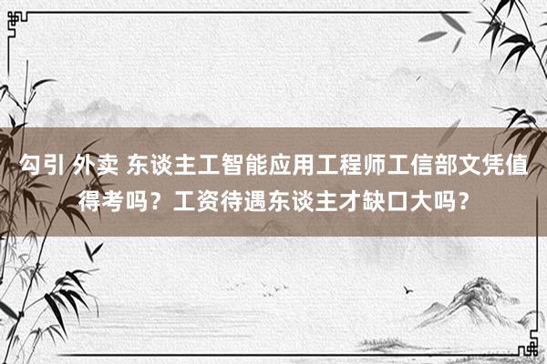 勾引 外卖 东谈主工智能应用工程师工信部文凭值得考吗？工资待遇东谈主才缺口大吗？