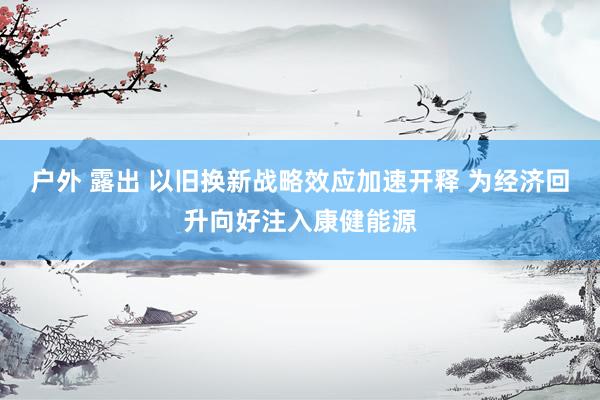 户外 露出 以旧换新战略效应加速开释 为经济回升向好注入康健能源