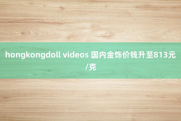 hongkongdoll videos 国内金饰价钱升至813元/克