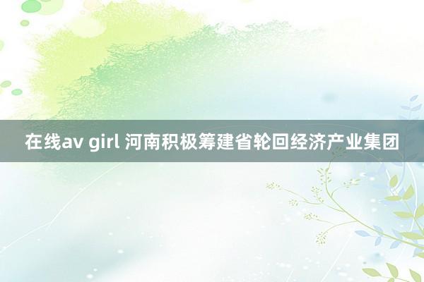 在线av girl 河南积极筹建省轮回经济产业集团