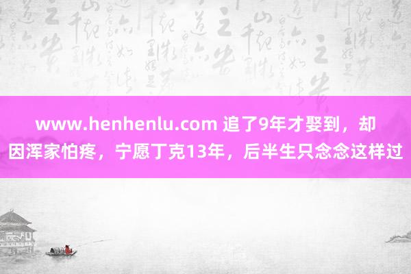 www.henhenlu.com 追了9年才娶到，却因浑家怕疼，宁愿丁克13年，后半生只念念这样过