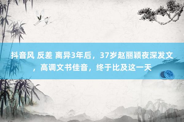 抖音风 反差 离异3年后，37岁赵丽颖夜深发文，高调文书佳音，终于比及这一天