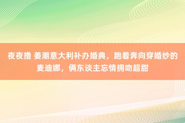 夜夜撸 姜潮意大利补办婚典，跑着奔向穿婚纱的麦迪娜，俩东谈主忘情拥吻超甜