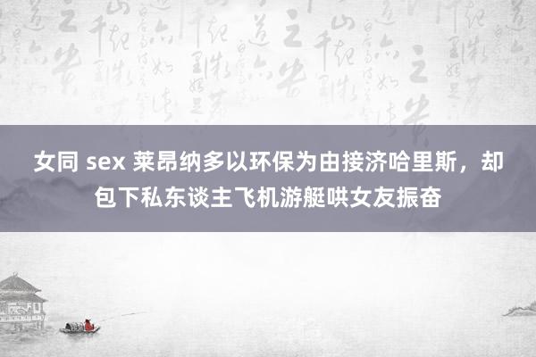 女同 sex 莱昂纳多以环保为由接济哈里斯，却包下私东谈主飞机游艇哄女友振奋