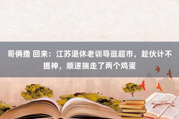 哥俩撸 回来：江苏退休老训导逛超市，趁伙计不提神，顺遂揣走了两个鸡蛋