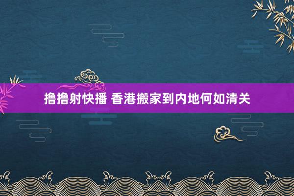 撸撸射快播 香港搬家到内地何如清关