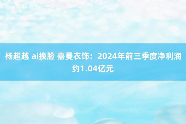 杨超越 ai换脸 嘉曼衣饰：2024年前三季度净利润约1.04亿元