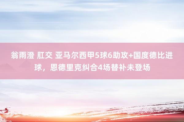 翁雨澄 肛交 亚马尔西甲5球6助攻+国度德比进球，恩德里克纠合4场替补未登场