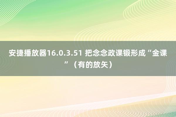 安捷播放器16.0.3.51 把念念政课锻形成“金课”（有的放矢）